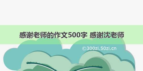 感谢老师的作文500字 感谢沈老师