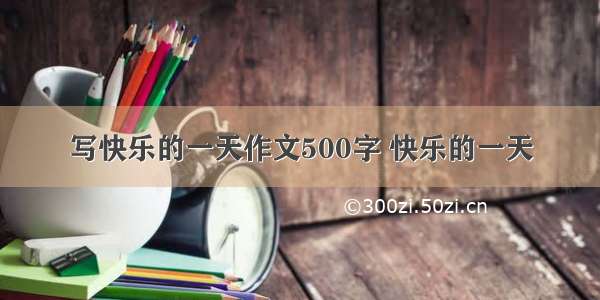 写快乐的一天作文500字 快乐的一天