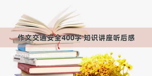 作文交通安全400字 知识讲座听后感