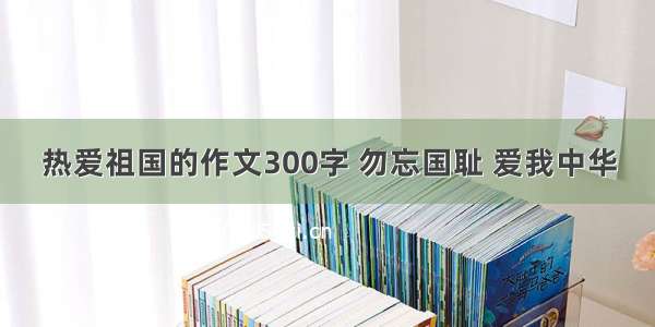 热爱祖国的作文300字 勿忘国耻 爱我中华