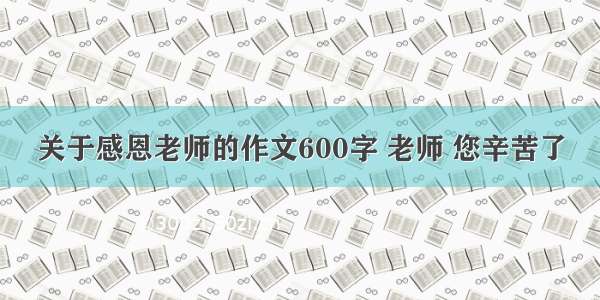 关于感恩老师的作文600字 老师 您辛苦了