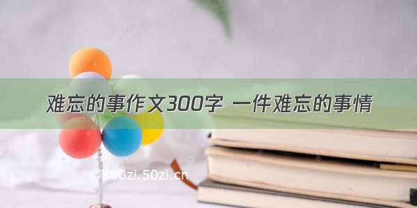 难忘的事作文300字 一件难忘的事情