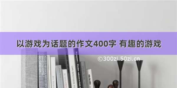 以游戏为话题的作文400字 有趣的游戏