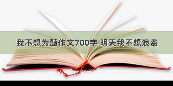 我不想为题作文700字 明天我不想浪费