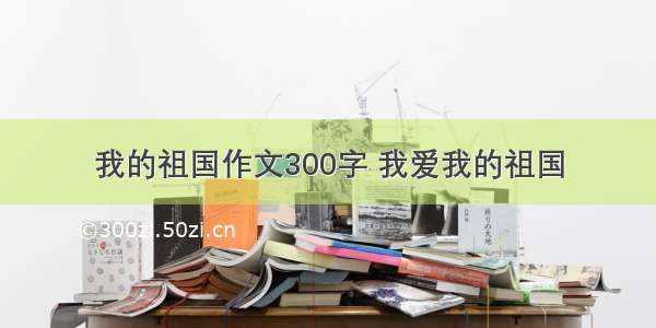 我的祖国作文300字 我爱我的祖国