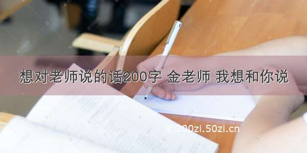 想对老师说的话200字 金老师 我想和你说