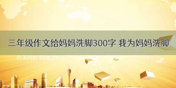 三年级作文给妈妈洗脚300字 我为妈妈洗脚