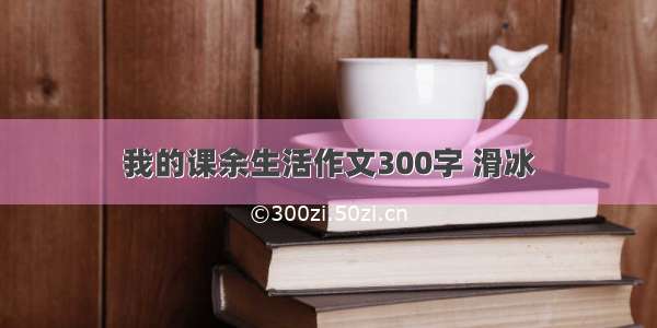 我的课余生活作文300字 滑冰