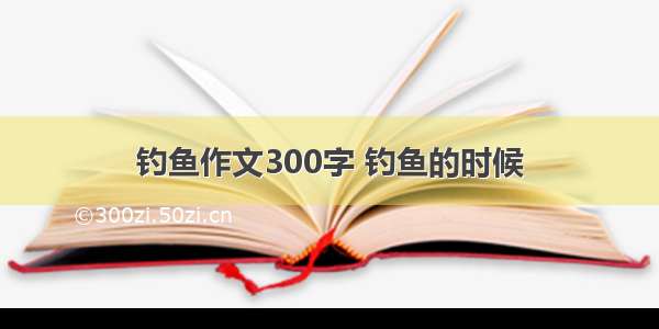 钓鱼作文300字 钓鱼的时候