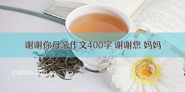 谢谢你母亲作文400字 谢谢您 妈妈