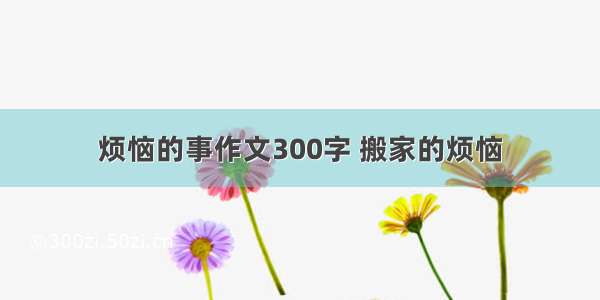 烦恼的事作文300字 搬家的烦恼