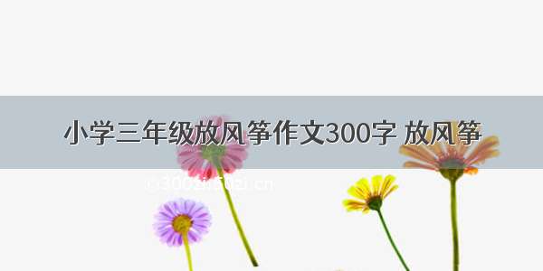 小学三年级放风筝作文300字 放风筝