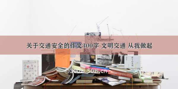 关于交通安全的作文300字 文明交通 从我做起