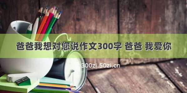 爸爸我想对您说作文300字 爸爸 我爱你