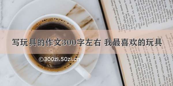 写玩具的作文300字左右 我最喜欢的玩具