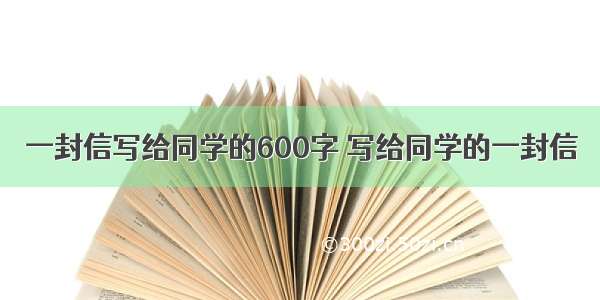 一封信写给同学的600字 写给同学的一封信