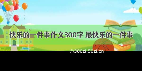 快乐的一件事作文300字 最快乐的一件事