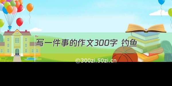 写一件事的作文300字 钓鱼