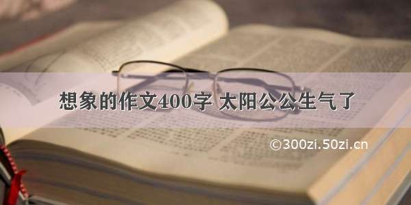 想象的作文400字 太阳公公生气了