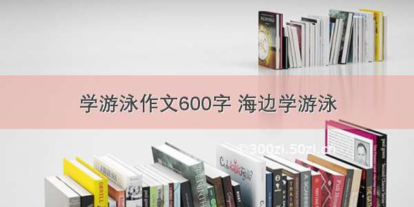 学游泳作文600字 海边学游泳