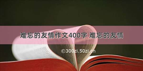 难忘的友情作文400字 难忘的友情