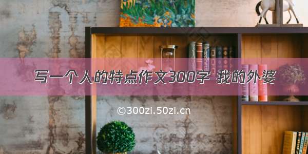 写一个人的特点作文300字 我的外婆