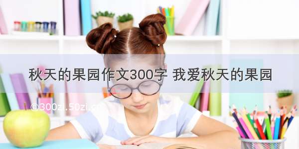 秋天的果园作文300字 我爱秋天的果园