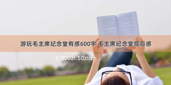 游玩毛主席纪念堂有感600字 毛主席纪念堂观后感