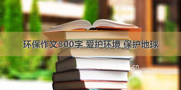 环保作文800字 爱护环境 保护地球