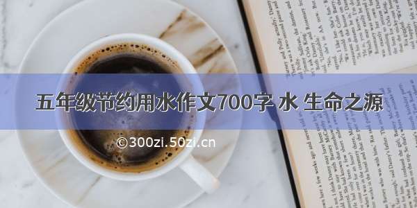 五年级节约用水作文700字 水 生命之源