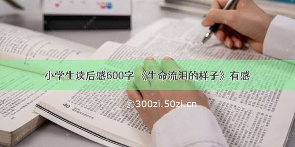 小学生读后感600字 《生命流泪的样子》有感