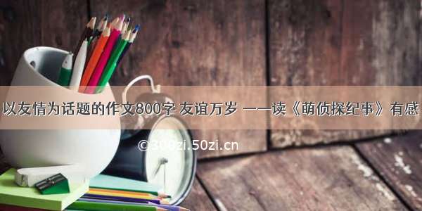 以友情为话题的作文800字 友谊万岁 ——读《萌侦探纪事》有感