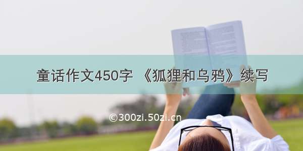 童话作文450字 《狐狸和乌鸦》续写