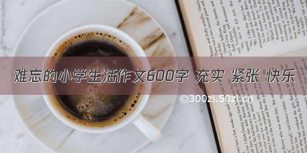 难忘的小学生活作文600字 充实 紧张 快乐