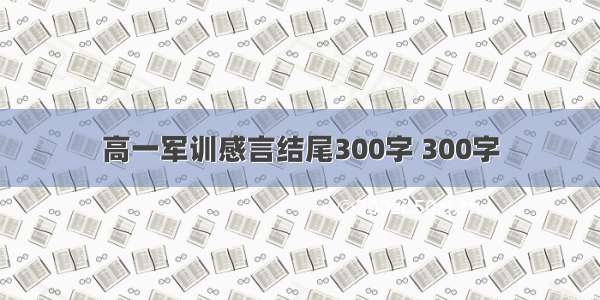 高一军训感言结尾300字 300字