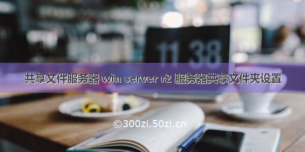 共享文件服务器 win server r2 服务器共享文件夹设置