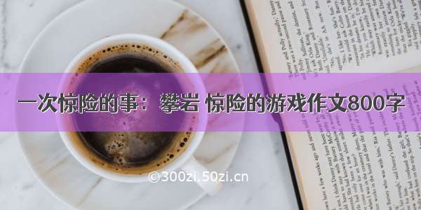 一次惊险的事：攀岩 惊险的游戏作文800字