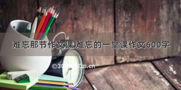 难忘那节作文课 难忘的一堂课作文600字