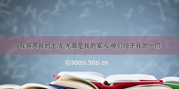 我感恩我的生活 尤其是我的家人 他们给予我的一切