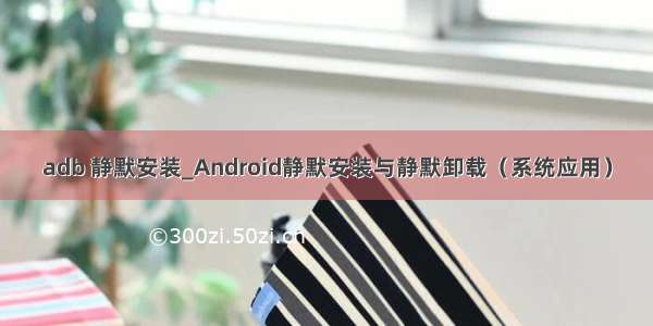 adb 静默安装_Android静默安装与静默卸载（系统应用）