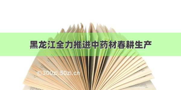 黑龙江全力推进中药材春耕生产