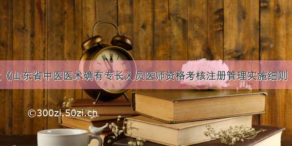 山东印发《山东省中医医术确有专长人员医师资格考核注册管理实施细则（试行）》