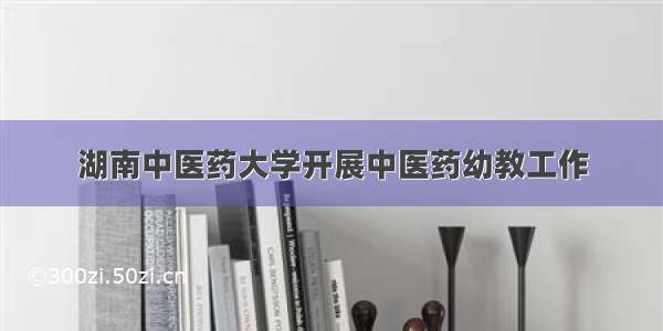 湖南中医药大学开展中医药幼教工作