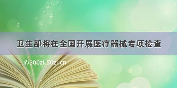 卫生部将在全国开展医疗器械专项检查