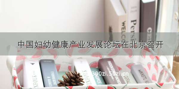 中国妇幼健康产业发展论坛在北京召开