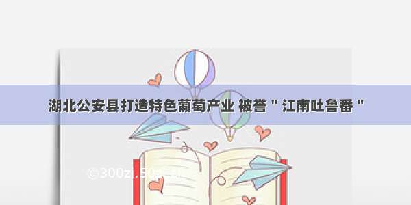 湖北公安县打造特色葡萄产业 被誉＂江南吐鲁番＂