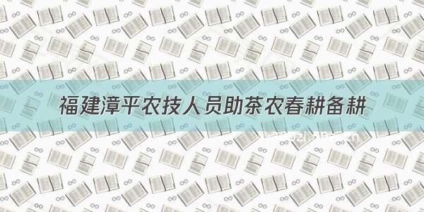 福建漳平农技人员助茶农春耕备耕