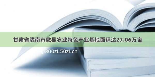 甘肃省陇南市徽县农业特色产业基地面积达27.06万亩