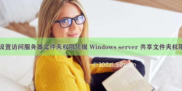 怎么设置访问服务器文件夹权限凭据 Windows server 共享文件夹权限设置