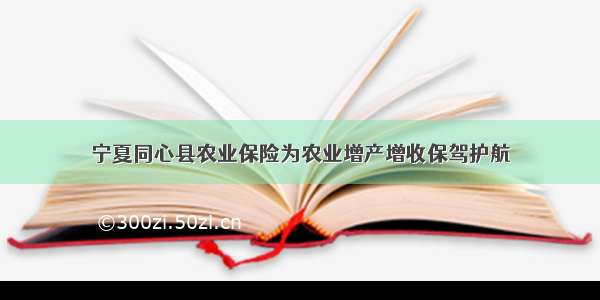 宁夏同心县农业保险为农业增产增收保驾护航